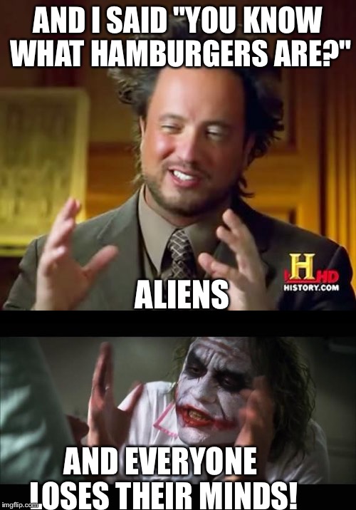 And I'm like "know what memes are?" Aliens. | AND I SAID "YOU KNOW WHAT HAMBURGERS ARE?"; ALIENS; AND EVERYONE LOSES THEIR MINDS! | image tagged in ancient aliens,and everybody loses their minds | made w/ Imgflip meme maker