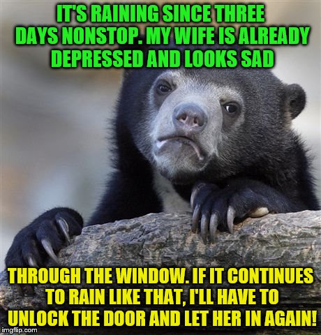 It's raining it's raining ... tears from her eyes | IT'S RAINING SINCE THREE DAYS NONSTOP. MY WIFE IS ALREADY DEPRESSED AND LOOKS SAD; THROUGH THE WINDOW. IF IT CONTINUES TO RAIN LIKE THAT, I'LL HAVE TO UNLOCK THE DOOR AND LET HER IN AGAIN! | image tagged in memes,confession bear,gifs,funny,fun,wife | made w/ Imgflip meme maker