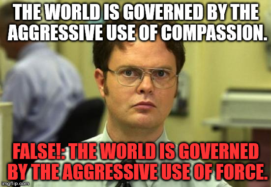 Extreme Vetting of Muslims/ Trump's Travel Ban. | THE WORLD IS GOVERNED BY THE AGGRESSIVE USE OF COMPASSION. FALSE!: THE WORLD IS GOVERNED BY THE AGGRESSIVE USE OF FORCE. | image tagged in memes,dwight schrute,politics,political,muslim,first world problems | made w/ Imgflip meme maker