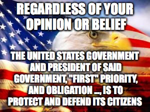 American Flag | REGARDLESS OF YOUR OPINION OR BELIEF; THE UNITED STATES GOVERNMENT AND PRESIDENT OF SAID GOVERNMENT, "FIRST" PRIORITY, AND OBLIGATION ..., IS TO PROTECT AND DEFEND ITS CITIZENS | image tagged in american flag | made w/ Imgflip meme maker