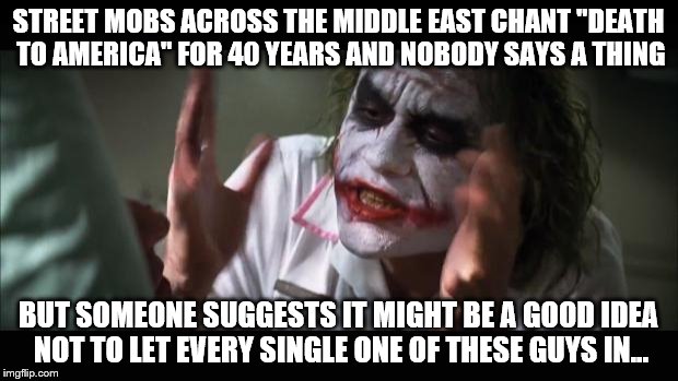 And the media lose (what's left of) their minds | STREET MOBS ACROSS THE MIDDLE EAST CHANT "DEATH TO AMERICA" FOR 40 YEARS AND NOBODY SAYS A THING; BUT SOMEONE SUGGESTS IT MIGHT BE A GOOD IDEA NOT TO LET EVERY SINGLE ONE OF THESE GUYS IN... | image tagged in memes,and everybody loses their minds | made w/ Imgflip meme maker