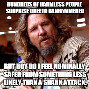 Confused Lebowski | HUNDREDS OF HARMLESS PEOPLE SURPRISE CHEETO BANHAMMERED; BUT BOY DO I FEEL NOMINALLY SAFER FROM SOMETHING LESS LIKELY THAN A SHARK ATTACK. | image tagged in memes,confused lebowski | made w/ Imgflip meme maker