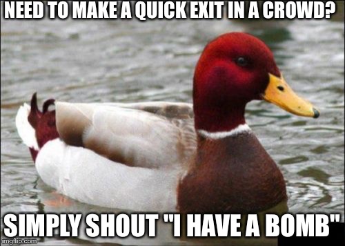 Malicious Advice Mallard | NEED TO MAKE A QUICK EXIT IN A CROWD? SIMPLY SHOUT "I HAVE A BOMB" | image tagged in memes,malicious advice mallard | made w/ Imgflip meme maker