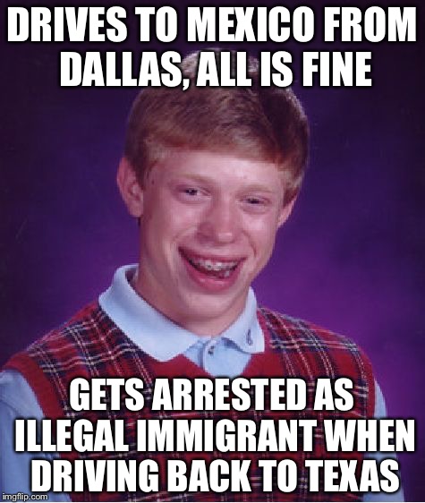Bad Luck Brian | DRIVES TO MEXICO FROM DALLAS, ALL IS FINE; GETS ARRESTED AS ILLEGAL IMMIGRANT WHEN DRIVING BACK TO TEXAS | image tagged in memes,bad luck brian | made w/ Imgflip meme maker