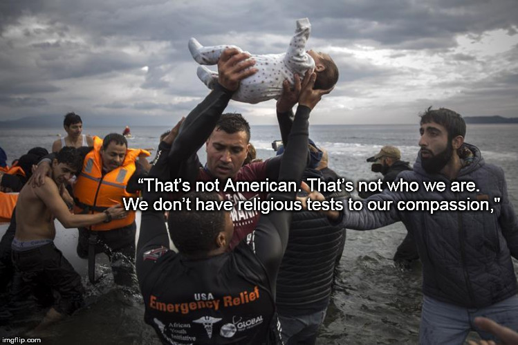 Refugees welcome | “That’s not American. That’s not who we are. We don’t have religious tests to our compassion," | image tagged in refugees welcome | made w/ Imgflip meme maker