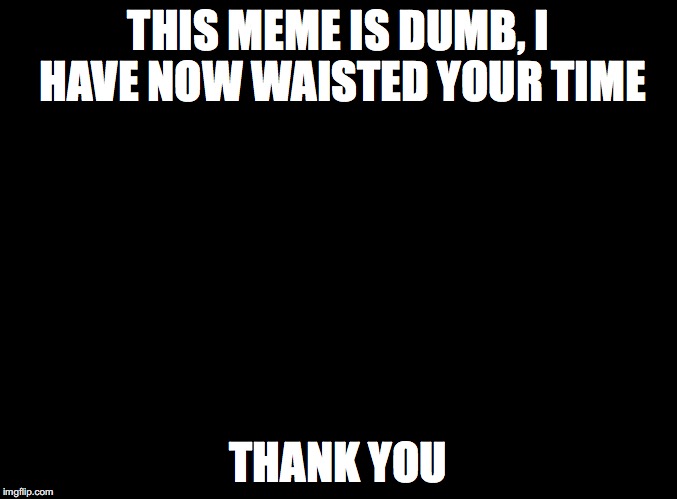 blank black | THIS MEME IS DUMB, I HAVE NOW WAISTED YOUR TIME; THANK YOU | image tagged in blank black | made w/ Imgflip meme maker