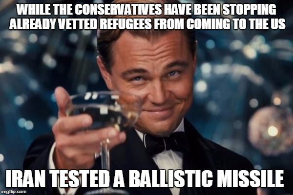 Leonardo Dicaprio Cheers | WHILE THE CONSERVATIVES HAVE BEEN STOPPING ALREADY VETTED REFUGEES FROM COMING TO THE US; IRAN TESTED A BALLISTIC MISSILE | image tagged in memes,leonardo dicaprio cheers | made w/ Imgflip meme maker
