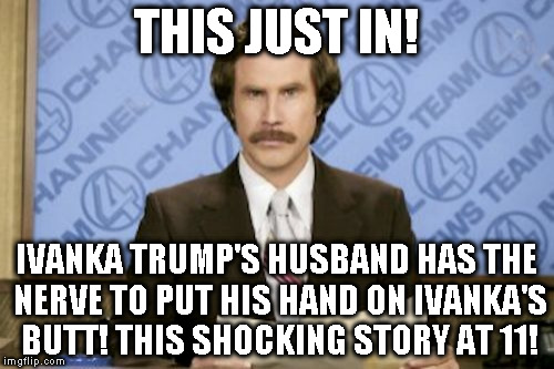 How dare he! | THIS JUST IN! IVANKA TRUMP'S HUSBAND HAS THE NERVE TO PUT HIS HAND ON IVANKA'S BUTT! THIS SHOCKING STORY AT 11! | image tagged in memes,ron burgundy,biased media,butthurt liberals,donald trump just keeps winning,liberal logic | made w/ Imgflip meme maker