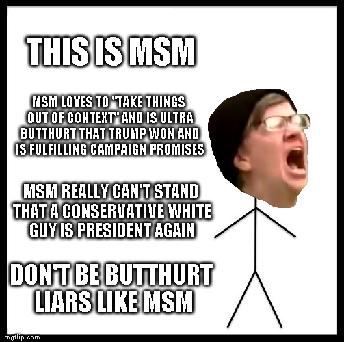 MSM Kampf |  THIS IS MSM; MSM LOVES TO "TAKE THINGS OUT OF CONTEXT" AND IS ULTRA BUTTHURT THAT TRUMP WON AND IS FULFILLING CAMPAIGN PROMISES; MSM REALLY CAN'T STAND THAT A CONSERVATIVE WHITE GUY IS PRESIDENT AGAIN; DON'T BE BUTTHURT LIARS LIKE MSM | image tagged in memes,be like bill,msm lies,biased media,liberal logic,donald trump just keeps winning | made w/ Imgflip meme maker