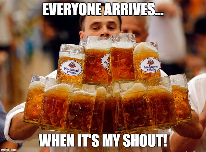 BEER  | EVERYONE ARRIVES... WHEN IT'S MY SHOUT! | image tagged in beer | made w/ Imgflip meme maker
