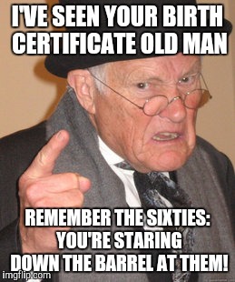 Back In My Day Meme | I'VE SEEN YOUR BIRTH CERTIFICATE OLD MAN REMEMBER THE SIXTIES: YOU'RE STARING DOWN THE BARREL AT THEM! | image tagged in memes,back in my day | made w/ Imgflip meme maker