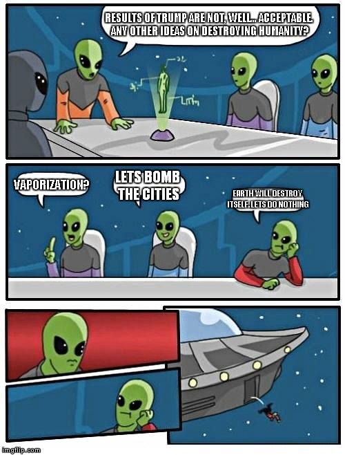 wont any of their actions prove aliens exist? | RESULTS OF TRUMP ARE NOT, WELL... ACCEPTABLE. ANY OTHER IDEAS ON DESTROYING HUMANITY? VAPORIZATION? LETS BOMB THE CITIES; EARTH WILL DESTROY ITSELF. LETS DO NOTHING | image tagged in memes,alien meeting suggestion | made w/ Imgflip meme maker