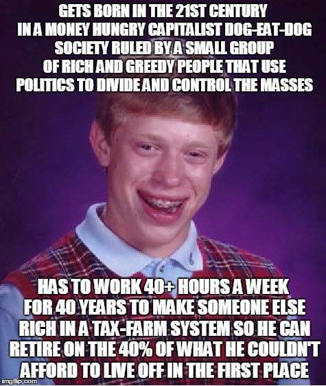 Bad Luck Brian | GETS BORN IN THE 21ST CENTURY IN A MONEY HUNGRY CAPITALIST DOG-EAT-DOG SOCIETY RULED BY A SMALL GROUP OF RICH AND GREEDY PEOPLE THAT USE POLITICS TO DIVIDE AND CONTROL THE MASSES; HAS TO WORK 40+ HOURS A WEEK FOR 40 YEARS TO MAKE SOMEONE ELSE RICH IN A TAX-FARM SYSTEM SO HE CAN RETIRE ON THE 40% OF WHAT HE COULDN'T AFFORD TO LIVE OFF IN THE FIRST PLACE | image tagged in memes,bad luck brian | made w/ Imgflip meme maker