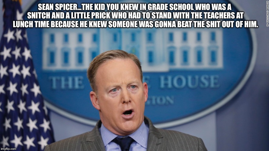 Sean Spicer Lies |  SEAN SPICER...THE KID YOU KNEW IN GRADE SCHOOL WHO WAS A SNITCH AND A LITTLE PRICK WHO HAD TO STAND WITH THE TEACHERS AT LUNCH TIME BECAUSE HE KNEW SOMEONE WAS GONNA BEAT THE SHIT OUT OF HIM. | image tagged in sean spicer lies | made w/ Imgflip meme maker