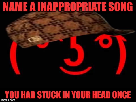 NAME A INAPPROPRIATE SONG; YOU HAD STUCK IN YOUR HEAD ONCE | image tagged in songs | made w/ Imgflip meme maker