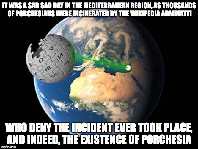 The Death of Porchesia | IT WAS A SAD SAD DAY IN THE MEDITERRANEAN REGION, AS THOUSANDS OF PORCHESIANS WERE INCINERATED BY THE WIKIPEDIA ADMINATTI; WHO DENY THE INCIDENT EVER TOOK PLACE, AND INDEED, THE EXISTENCE OF PORCHESIA | image tagged in wikipedia,earth,memes | made w/ Imgflip meme maker