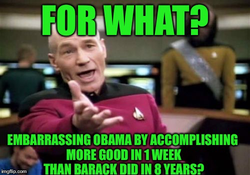Picard Wtf Meme | FOR WHAT? EMBARRASSING OBAMA BY ACCOMPLISHING MORE GOOD IN 1 WEEK THAN BARACK DID IN 8 YEARS? | image tagged in memes,picard wtf | made w/ Imgflip meme maker