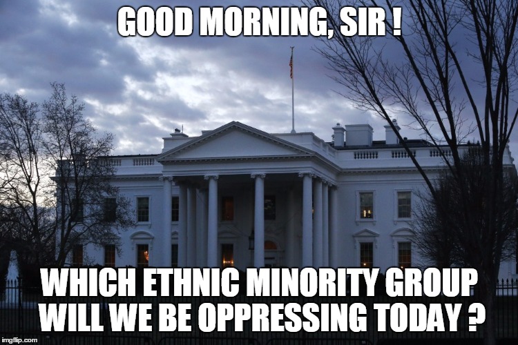 GOOD MORNING, SIR ! WHICH ETHNIC MINORITY GROUP WILL WE BE OPPRESSING TODAY ? | image tagged in politics | made w/ Imgflip meme maker