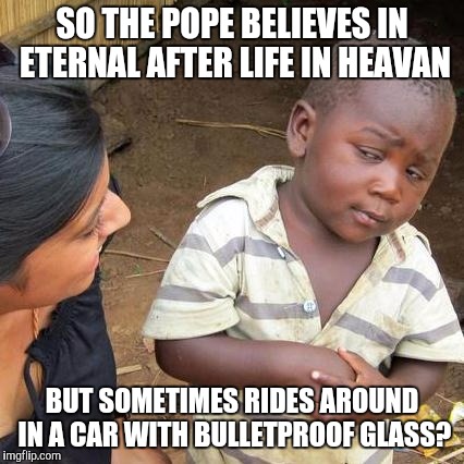 Third World Skeptical Kid Meme | SO THE POPE BELIEVES IN ETERNAL AFTER LIFE IN HEAVAN; BUT SOMETIMES RIDES AROUND IN A CAR WITH BULLETPROOF GLASS? | image tagged in memes,third world skeptical kid | made w/ Imgflip meme maker