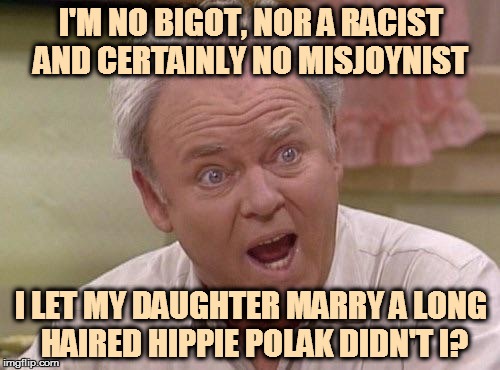 Archie Bunker | I'M NO BIGOT, NOR A RACIST AND CERTAINLY NO MISJOYNIST; I LET MY DAUGHTER MARRY A LONG HAIRED HIPPIE POLAK DIDN'T I? | image tagged in archie bunker | made w/ Imgflip meme maker
