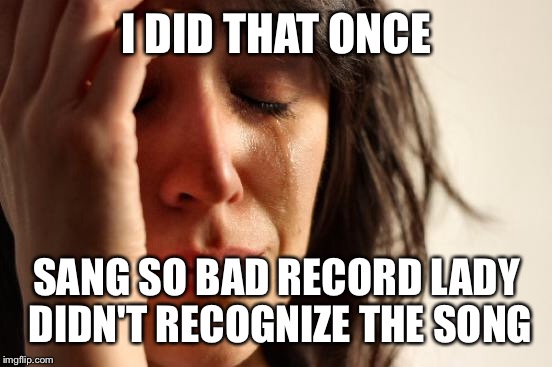 First World Problems Meme | I DID THAT ONCE SANG SO BAD RECORD LADY DIDN'T RECOGNIZE THE SONG | image tagged in memes,first world problems | made w/ Imgflip meme maker