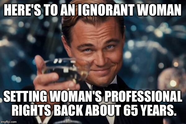 Leonardo Dicaprio Cheers Meme | HERE'S TO AN IGNORANT WOMAN SETTING WOMAN'S PROFESSIONAL RIGHTS BACK ABOUT 65 YEARS. | image tagged in memes,leonardo dicaprio cheers | made w/ Imgflip meme maker