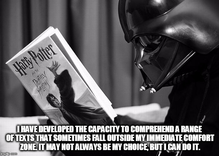Darth Vader reading Harry Potter | I HAVE DEVELOPED THE CAPACITY TO COMPREHEND A RANGE OF TEXTS THAT SOMETIMES FALL OUTSIDE MY IMMEDIATE COMFORT ZONE. IT MAY NOT ALWAYS BE MY CHOICE, BUT I CAN DO IT. | image tagged in darth vader reading harry potter | made w/ Imgflip meme maker