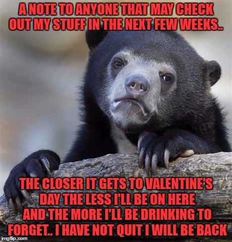 Confession Bear | A NOTE TO ANYONE THAT MAY CHECK OUT MY STUFF IN THE NEXT FEW WEEKS.. THE CLOSER IT GETS TO VALENTINE'S DAY THE LESS I'LL BE ON HERE AND THE MORE I'LL BE DRINKING TO FORGET.. I HAVE NOT QUIT I WILL BE BACK | image tagged in memes,confession bear | made w/ Imgflip meme maker
