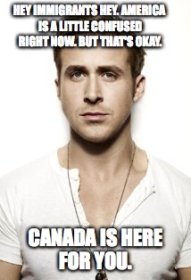 Canada is here for you | HEY IMMIGRANTS HEY. AMERICA IS A LITTLE CONFUSED RIGHT NOW. BUT THAT'S OKAY. CANADA IS HERE FOR YOU. | image tagged in memes,ryan gosling,trump immigration policy,meanwhile in canada,oh canada,canada | made w/ Imgflip meme maker