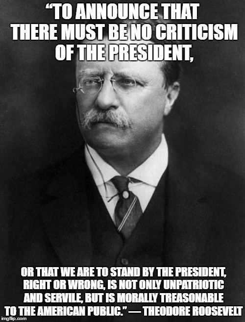 Roosevelt | “TO ANNOUNCE THAT THERE MUST BE NO CRITICISM OF THE PRESIDENT, OR THAT WE ARE TO STAND BY THE PRESIDENT, RIGHT OR WRONG, IS NOT ONLY UNPATRIOTIC AND SERVILE, BUT IS MORALLY TREASONABLE TO THE AMERICAN PUBLIC.” ― THEODORE ROOSEVELT | image tagged in roosevelt | made w/ Imgflip meme maker