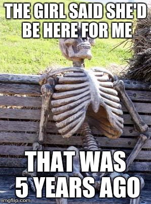 Waiting Skeleton | THE GIRL SAID SHE'D BE HERE FOR ME; THAT WAS 5 YEARS AGO | image tagged in memes,waiting skeleton | made w/ Imgflip meme maker