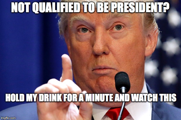 Don't Bet Against Him! | NOT QUALIFIED TO BE PRESIDENT? HOLD MY DRINK FOR A MINUTE AND WATCH THIS | image tagged in donald trump approves,trump president | made w/ Imgflip meme maker