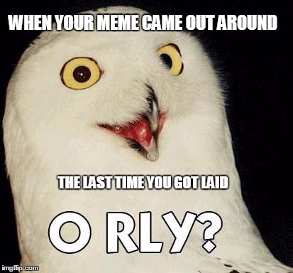 Old Orly owl | WHEN YOUR MEME CAME OUT AROUND; THE LAST TIME YOU GOT LAID | image tagged in oldorlyowl | made w/ Imgflip meme maker