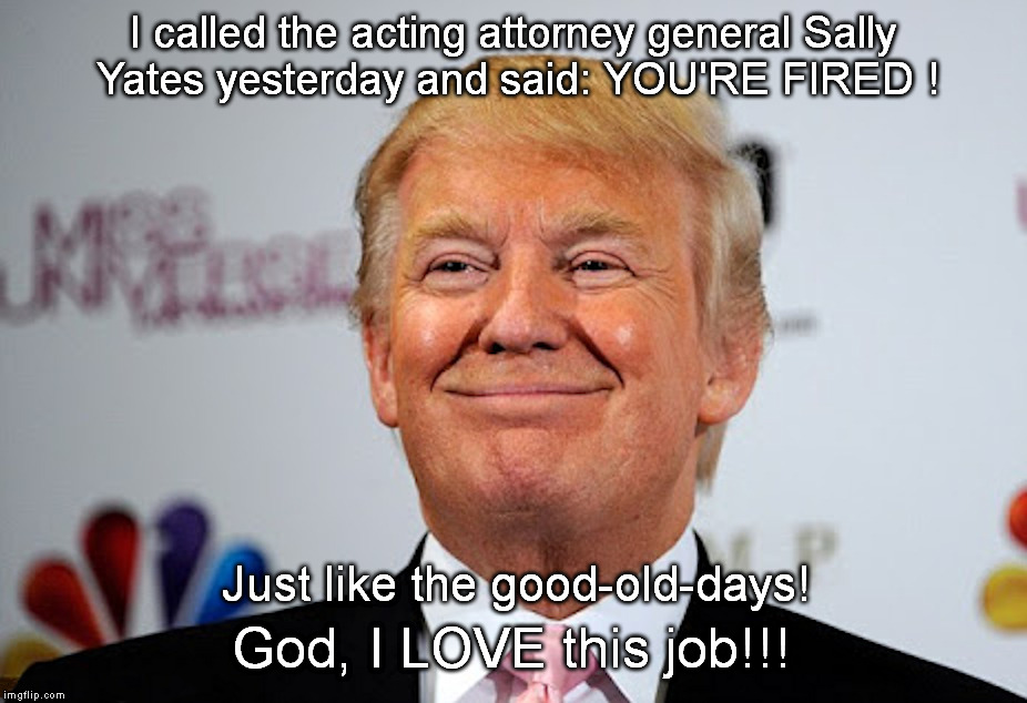 It's Good to be the King | I called the acting attorney general Sally Yates yesterday and said: YOU'RE FIRED ! Just like the good-old-days! God, I LOVE this job!!! | image tagged in smug,trump | made w/ Imgflip meme maker
