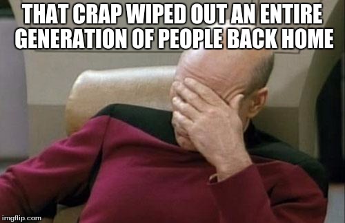 Captain Picard Facepalm Meme | THAT CRAP WIPED OUT AN ENTIRE GENERATION OF PEOPLE BACK HOME | image tagged in memes,captain picard facepalm | made w/ Imgflip meme maker