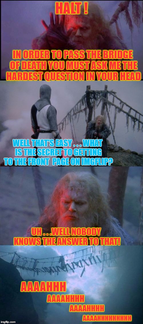 IMGFLIP and the Holy Grail | HALT ! IN ORDER TO PASS THE BRIDGE OF DEATH YOU MUST ASK ME THE HARDEST QUESTION IN YOUR HEAD; WELL THAT'S EASY . . . WHAT IS THE SECRET TO GETTING TO THE FRONT  PAGE ON IMGFLIP? UH . . .WELL NOBODY KNOWS THE ANSWER TO THAT! AAAAHHH; AAAAHHHH; AAAAHHHH; AAAAHHHHHHHHH | image tagged in holy grail bad pun,memes,monty python and the holy grail,monty python,bridge | made w/ Imgflip meme maker