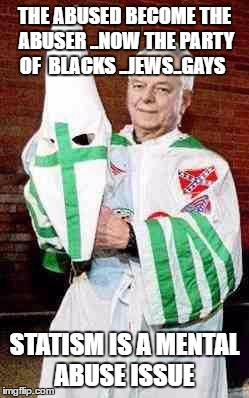 robert byrd kkk | THE ABUSED BECOME THE ABUSER ..NOW THE PARTY OF  BLACKS ..JEWS..GAYS; STATISM IS A MENTAL ABUSE ISSUE | image tagged in robert byrd kkk | made w/ Imgflip meme maker