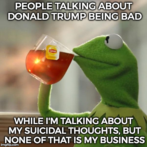 I got Crippling Donaldepression =3 | PEOPLE TALKING ABOUT DONALD TRUMP BEING BAD; WHILE I'M TALKING ABOUT MY SUICIDAL THOUGHTS, BUT NONE OF THAT IS MY BUSINESS | image tagged in memes,but thats none of my business,kermit the frog | made w/ Imgflip meme maker