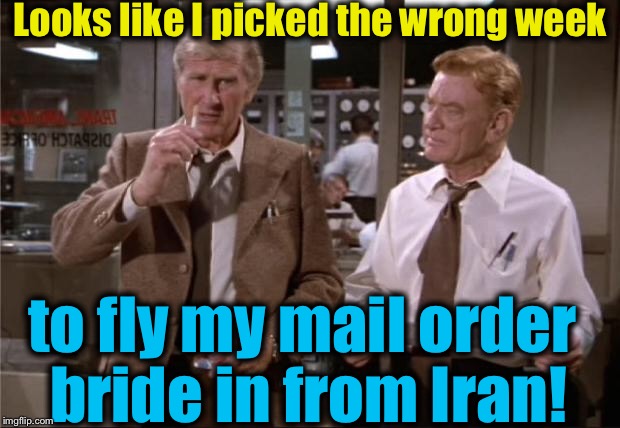 Airplane Wrong Week | Looks like I picked the wrong week; to fly my mail order bride in from Iran! | image tagged in airplane wrong week,memes,evilmandoevil,funny | made w/ Imgflip meme maker