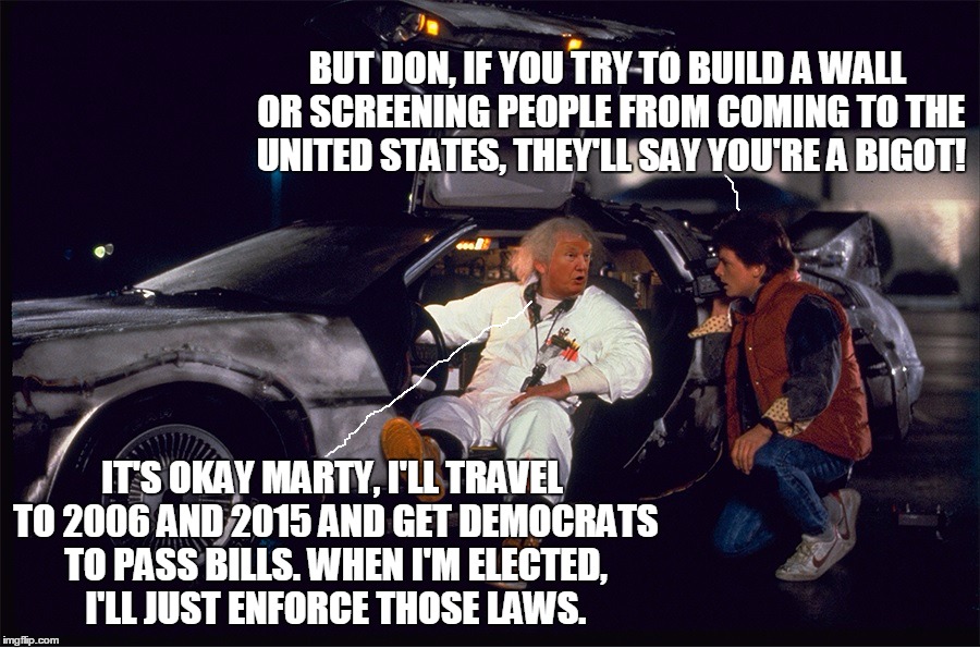 Democrats explaining why it's ok to criticize Trump's enforcement of existing US laws that Democrats voted for. | BUT DON, IF YOU TRY TO BUILD A WALL OR SCREENING PEOPLE FROM COMING TO THE UNITED STATES, THEY'LL SAY YOU'RE A BIGOT! IT'S OKAY MARTY, I'LL TRAVEL TO 2006 AND 2015 AND GET DEMOCRATS TO PASS BILLS. WHEN I'M ELECTED, I'LL JUST ENFORCE THOSE LAWS. | image tagged in trump time machine | made w/ Imgflip meme maker