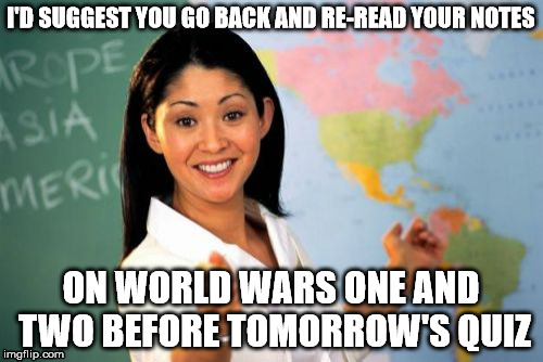 I'D SUGGEST YOU GO BACK AND RE-READ YOUR NOTES ON WORLD WARS ONE AND TWO BEFORE TOMORROW'S QUIZ | made w/ Imgflip meme maker