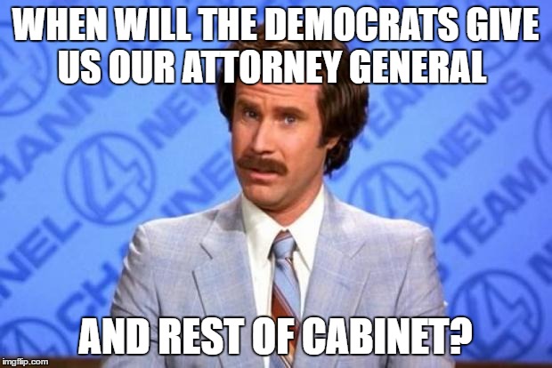 i'm ron burgundy? | WHEN WILL THE DEMOCRATS GIVE US OUR ATTORNEY GENERAL; AND REST OF CABINET? | image tagged in i'm ron burgundy | made w/ Imgflip meme maker