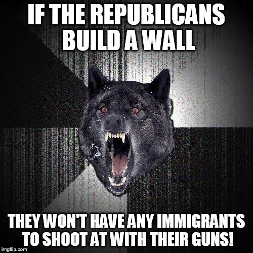 Insanity Wolf Meme | IF THE REPUBLICANS BUILD A WALL; THEY WON'T HAVE ANY IMMIGRANTS TO SHOOT AT WITH THEIR GUNS! | image tagged in memes,insanity wolf | made w/ Imgflip meme maker