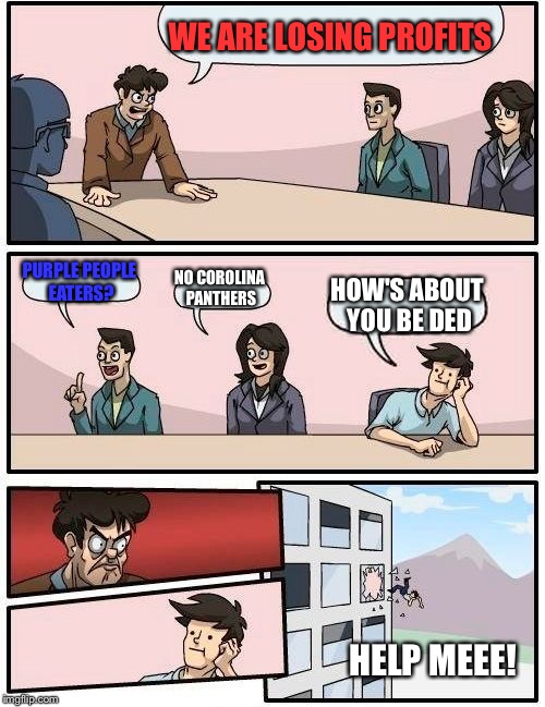 Boardroom Meeting Suggestion | WE ARE LOSING PROFITS; PURPLE PEOPLE EATERS? NO COROLINA PANTHERS; HOW'S ABOUT YOU BE DED; HELP MEEE! | image tagged in memes,boardroom meeting suggestion | made w/ Imgflip meme maker