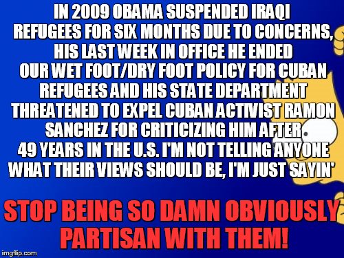 I'm just so fed up with political hypocrisy, everything is cool as long as it's "my party" in charge! |  IN 2009 OBAMA SUSPENDED IRAQI REFUGEES FOR SIX MONTHS DUE TO CONCERNS, HIS LAST WEEK IN OFFICE HE ENDED OUR WET FOOT/DRY FOOT POLICY FOR CUBAN REFUGEES AND HIS STATE DEPARTMENT THREATENED TO EXPEL CUBAN ACTIVIST RAMON SANCHEZ FOR CRITICIZING HIM AFTER 49 YEARS IN THE U.S. I'M NOT TELLING ANYONE WHAT THEIR VIEWS SHOULD BE, I'M JUST SAYIN'; STOP BEING SO DAMN OBVIOUSLY PARTISAN WITH THEM! | image tagged in memes,bart simpson peeking,politicians | made w/ Imgflip meme maker