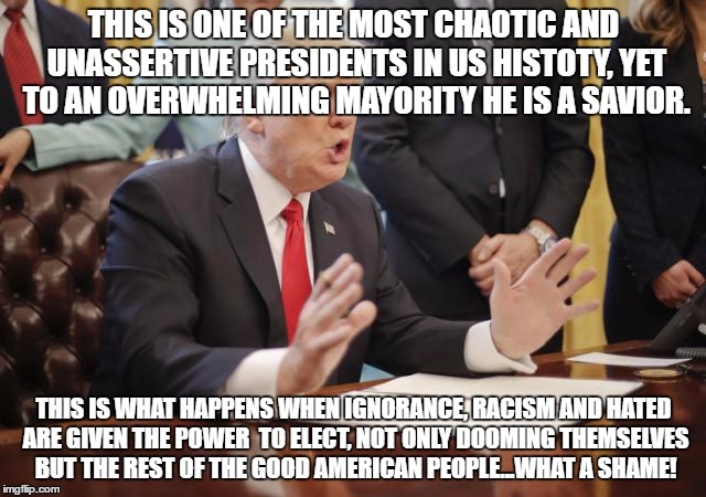 Chaotic President Hateful  | THIS IS ONE OF THE MOST CHAOTIC AND UNASSERTIVE PRESIDENTS IN US HISTOTY, YET TO AN OVERWHELMING MAYORITY HE IS A SAVIOR. THIS IS WHAT HAPPENS WHEN IGNORANCE, RACISM AND HATED ARE GIVEN THE POWER  TO ELECT, NOT ONLY DOOMING THEMSELVES BUT THE REST OF THE GOOD AMERICAN PEOPLE...WHAT A SHAME! | image tagged in chaotic,ignorance,hatred,hateful,racism | made w/ Imgflip meme maker