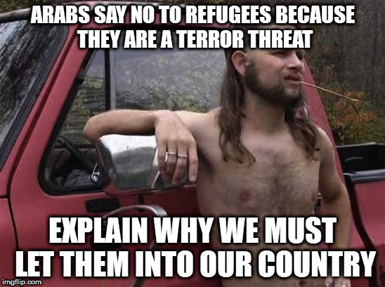 almost politically correct redneck red neck | ARABS SAY NO TO REFUGEES BECAUSE THEY ARE A TERROR THREAT; EXPLAIN WHY WE MUST LET THEM INTO OUR COUNTRY | image tagged in almost politically correct redneck red neck | made w/ Imgflip meme maker