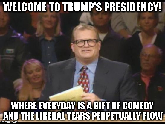 WELCOME TO TRUMP'S PRESIDENCY! WHERE EVERYDAY IS A GIFT OF COMEDY AND THE LIBERAL TEARS PERPETUALLY FLOW | made w/ Imgflip meme maker