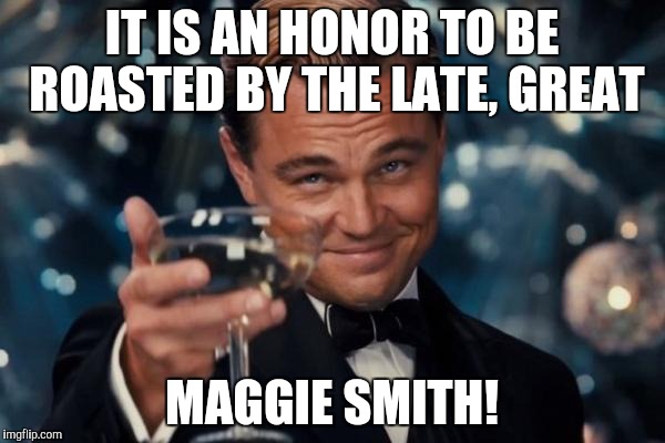 Leonardo Dicaprio Cheers Meme | IT IS AN HONOR TO BE ROASTED BY THE LATE, GREAT MAGGIE SMITH! | image tagged in memes,leonardo dicaprio cheers | made w/ Imgflip meme maker