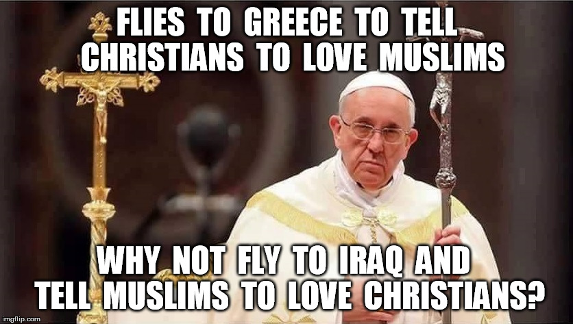 The Pope | FLIES  TO  GREECE  TO  TELL  CHRISTIANS  TO  LOVE  MUSLIMS; WHY  NOT  FLY  TO  IRAQ  AND  TELL  MUSLIMS  TO  LOVE  CHRISTIANS? | image tagged in pope,christian,religion,muslim,funny,memes | made w/ Imgflip meme maker